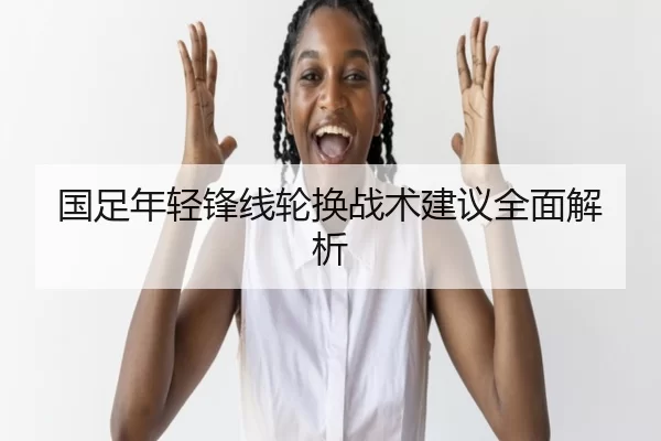 国足年轻锋线轮换战术建议全面解析