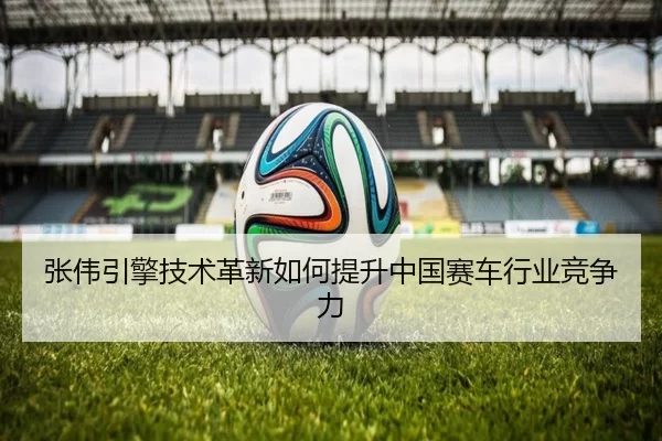 张伟引擎技术革新如何提升中国赛车行业竞争力